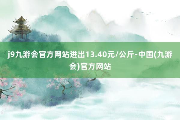 j9九游会官方网站进出13.40元/公斤-中国(九游会)官方网站