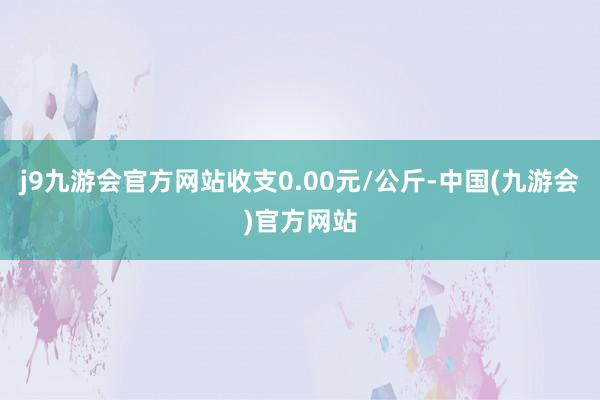 j9九游会官方网站收支0.00元/公斤-中国(九游会)官方网站