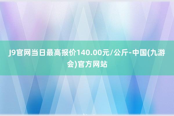 J9官网当日最高报价140.00元/公斤-中国(九游会)官方网站