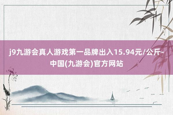 j9九游会真人游戏第一品牌出入15.94元/公斤-中国(九游会)官方网站