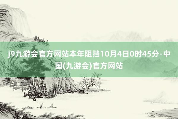 j9九游会官方网站本年阻挡10月4日0时45分-中国(九游会)官方网站