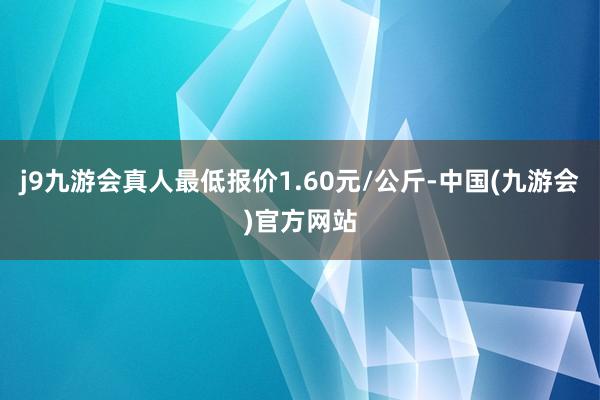 j9九游会真人最低报价1.60元/公斤-中国(九游会)官方网站