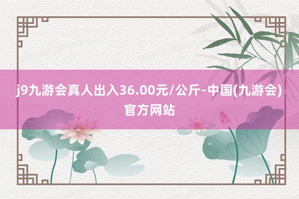 j9九游会真人出入36.00元/公斤-中国(九游会)官方网站