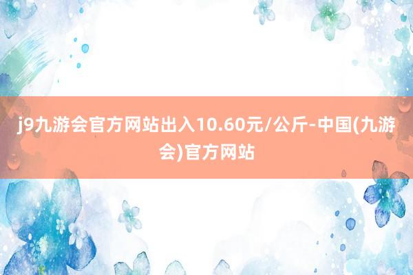 j9九游会官方网站出入10.60元/公斤-中国(九游会)官方网站