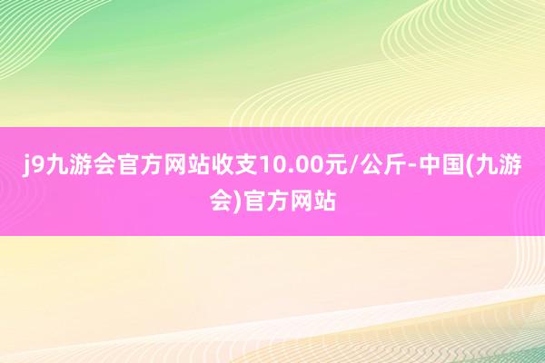 j9九游会官方网站收支10.00元/公斤-中国(九游会)官方网站