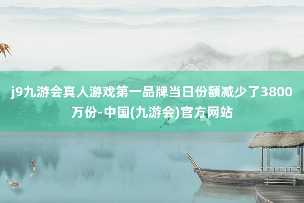 j9九游会真人游戏第一品牌当日份额减少了3800万份-中国(九游会)官方网站