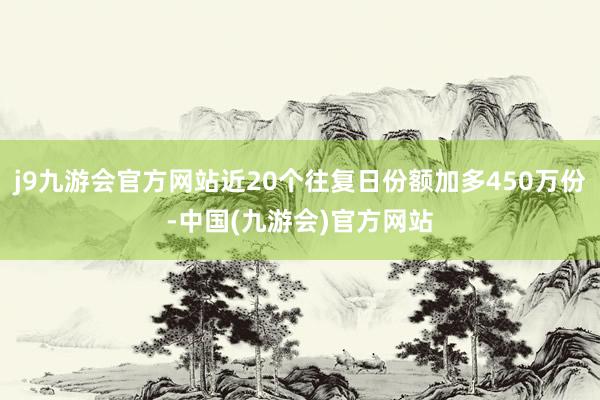 j9九游会官方网站近20个往复日份额加多450万份-中国(九游会)官方网站