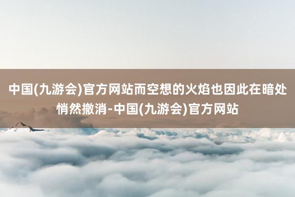 中国(九游会)官方网站而空想的火焰也因此在暗处悄然撤消-中国(九游会)官方网站