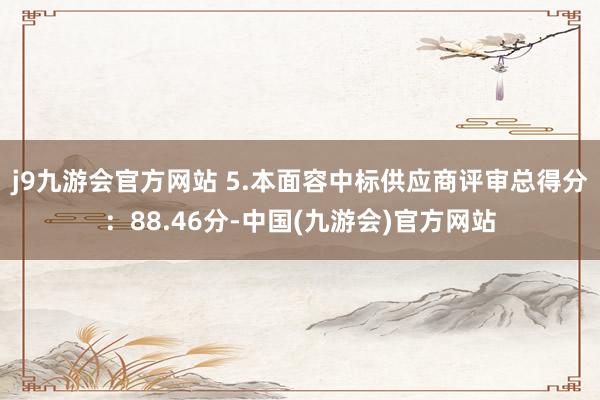 j9九游会官方网站 5.本面容中标供应商评审总得分：88.46分-中国(九游会)官方网站