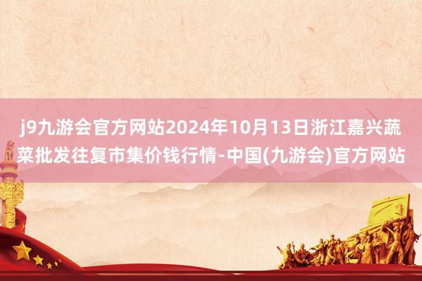 j9九游会官方网站2024年10月13日浙江嘉兴蔬菜批发往复市集价钱行情-中国(九游会)官方网站