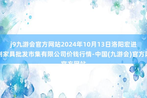 j9九游会官方网站2024年10月13日洛阳宏进农副家具批发市集有限公司价钱行情-中国(九游会)官方网站