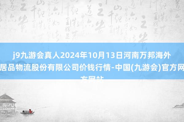 j9九游会真人2024年10月13日河南万邦海外农居品物流股份有限公司价钱行情-中国(九游会)官方网站