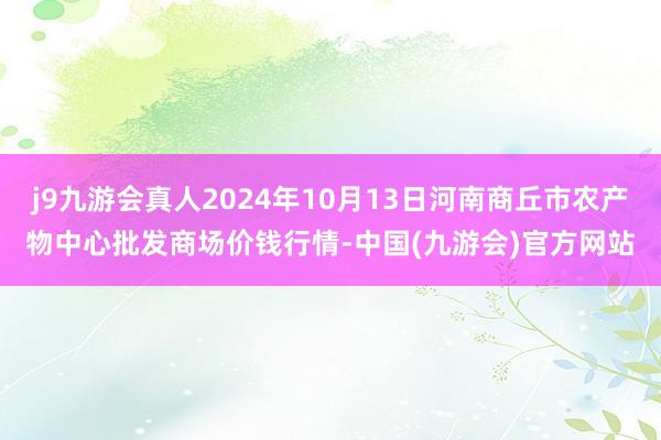 j9九游会真人2024年10月13日河南商丘市农产物中心批发商场价钱行情-中国(九游会)官方网站