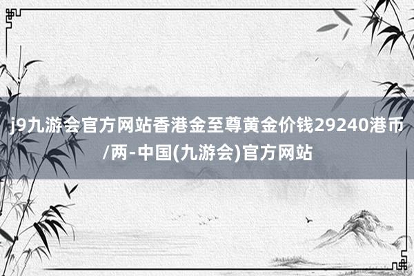 j9九游会官方网站香港金至尊黄金价钱29240港币/两-中国(九游会)官方网站