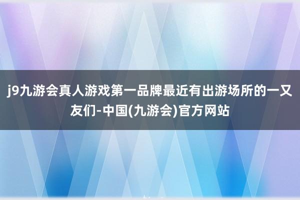 j9九游会真人游戏第一品牌最近有出游场所的一又友们-中国(九游会)官方网站