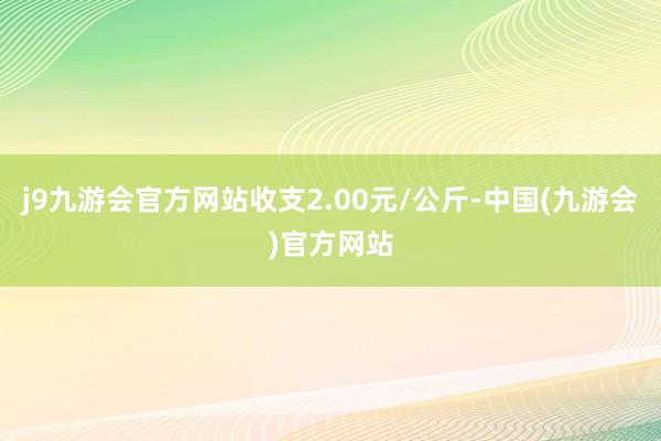 j9九游会官方网站收支2.00元/公斤-中国(九游会)官方网站