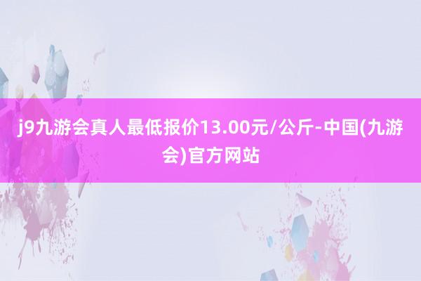 j9九游会真人最低报价13.00元/公斤-中国(九游会)官方网站