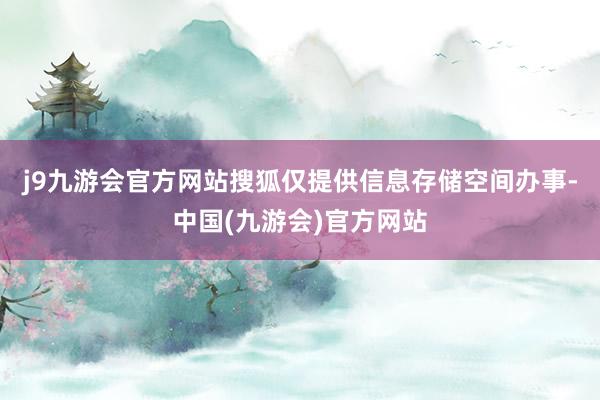 j9九游会官方网站搜狐仅提供信息存储空间办事-中国(九游会)官方网站