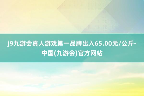 j9九游会真人游戏第一品牌出入65.00元/公斤-中国(九游会)官方网站