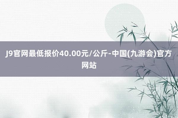 J9官网最低报价40.00元/公斤-中国(九游会)官方网站