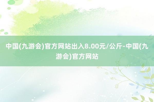 中国(九游会)官方网站出入8.00元/公斤-中国(九游会)官方网站