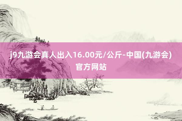 j9九游会真人出入16.00元/公斤-中国(九游会)官方网站