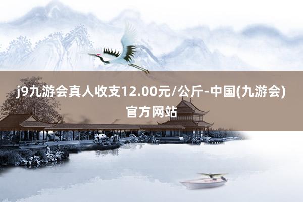 j9九游会真人收支12.00元/公斤-中国(九游会)官方网站