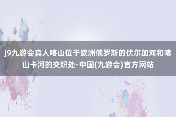 j9九游会真人喀山位于欧洲俄罗斯的伏尔加河和喀山卡河的交织处-中国(九游会)官方网站