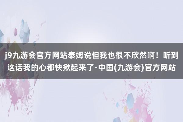 j9九游会官方网站泰姆说但我也很不欣然啊！听到这话我的心都快揪起来了-中国(九游会)官方网站