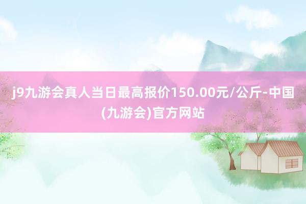 j9九游会真人当日最高报价150.00元/公斤-中国(九游会)官方网站