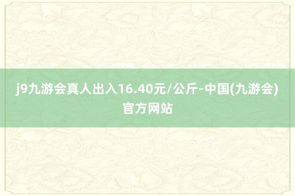 j9九游会真人出入16.40元/公斤-中国(九游会)官方网站