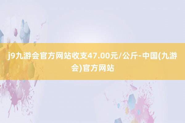 j9九游会官方网站收支47.00元/公斤-中国(九游会)官方网站