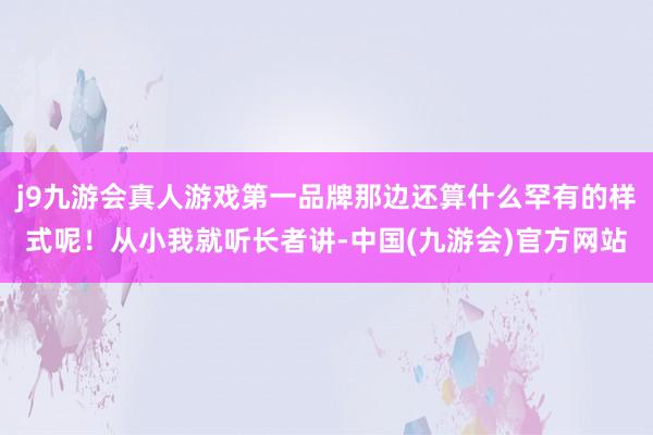 j9九游会真人游戏第一品牌那边还算什么罕有的样式呢！从小我就听长者讲-中国(九游会)官方网站