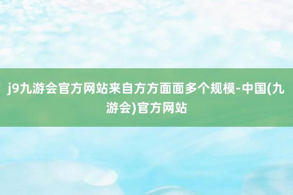 j9九游会官方网站来自方方面面多个规模-中国(九游会)官方网站