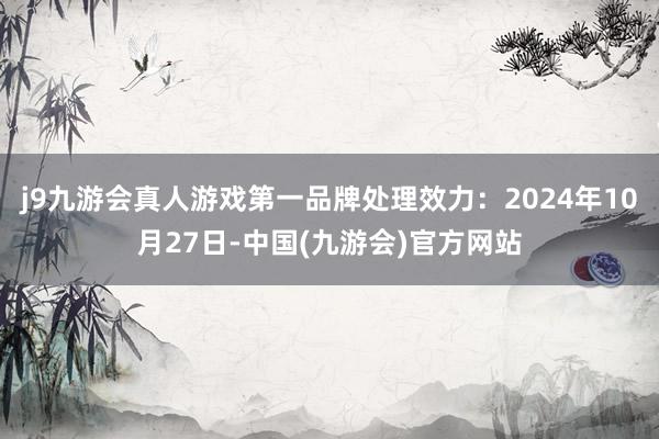 j9九游会真人游戏第一品牌处理效力：2024年10月27日-中国(九游会)官方网站