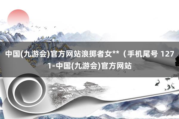 中国(九游会)官方网站浪掷者女**（手机尾号 1271-中国(九游会)官方网站