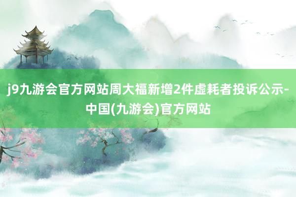 j9九游会官方网站周大福新增2件虚耗者投诉公示-中国(九游会)官方网站