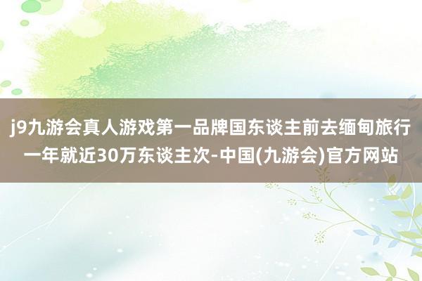 j9九游会真人游戏第一品牌国东谈主前去缅甸旅行一年就近30万东谈主次-中国(九游会)官方网站