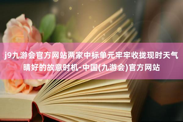 j9九游会官方网站两家中标单元牢牢收拢现时天气晴好的故意时机-中国(九游会)官方网站