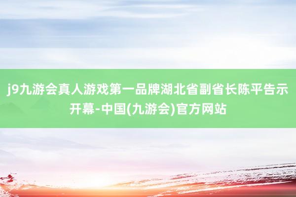 j9九游会真人游戏第一品牌湖北省副省长陈平告示开幕-中国(九游会)官方网站