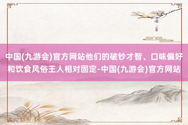 中国(九游会)官方网站他们的破钞才智、口味偏好和饮食风俗王人相对固定-中国(九游会)官方网站