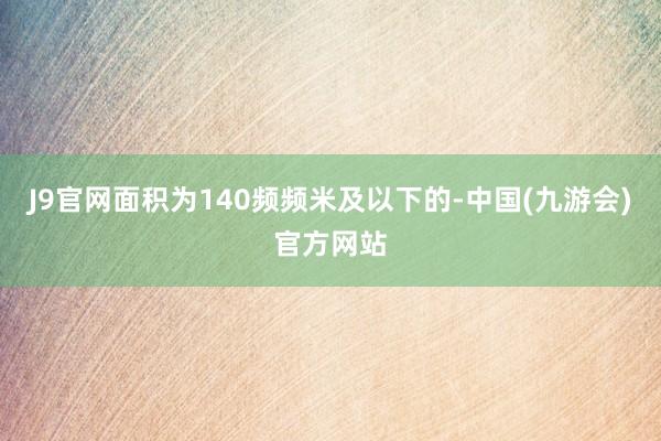 J9官网面积为140频频米及以下的-中国(九游会)官方网站