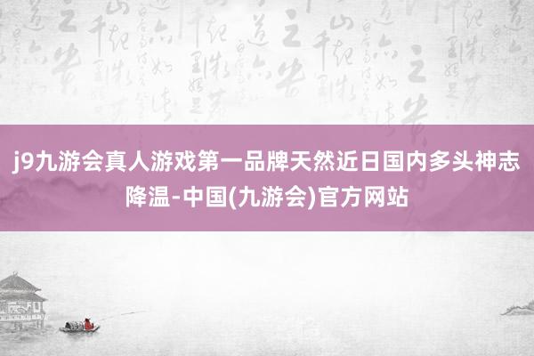 j9九游会真人游戏第一品牌天然近日国内多头神志降温-中国(九游会)官方网站