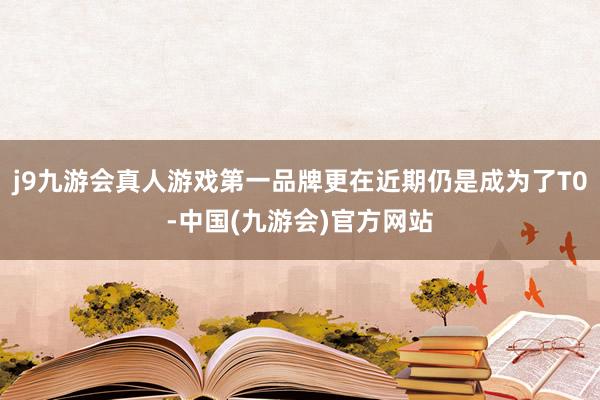 j9九游会真人游戏第一品牌更在近期仍是成为了T0-中国(九游会)官方网站