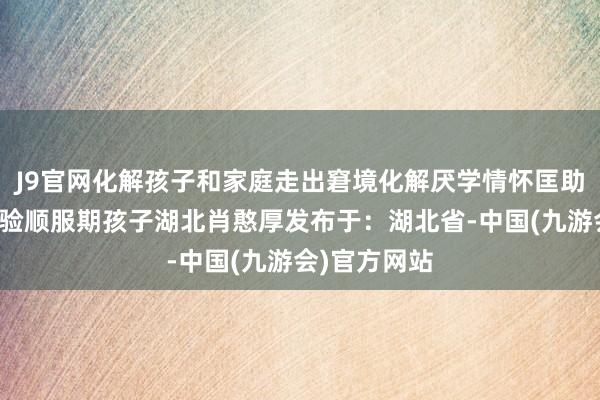 J9官网化解孩子和家庭走出窘境化解厌学情怀匡助复学纽特考验顺服期孩子湖北肖憨厚发布于：湖北省-中国(九游会)官方网站