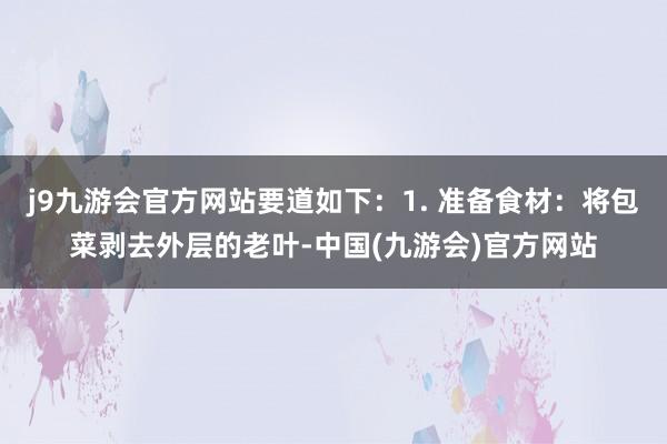 j9九游会官方网站要道如下：1. 准备食材：将包菜剥去外层的老叶-中国(九游会)官方网站