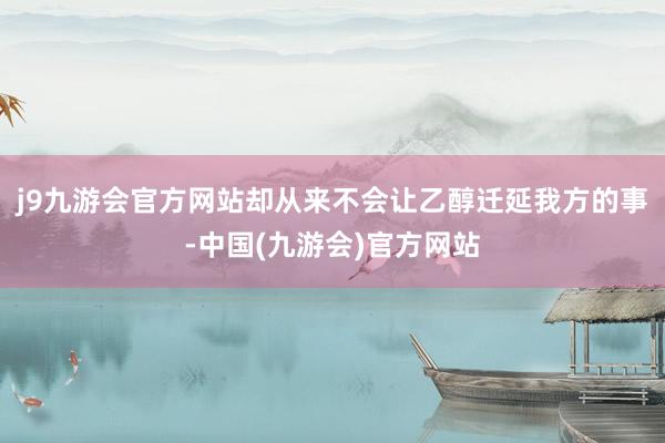 j9九游会官方网站却从来不会让乙醇迁延我方的事-中国(九游会)官方网站