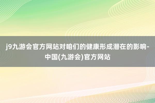 j9九游会官方网站对咱们的健康形成潜在的影响-中国(九游会)官方网站