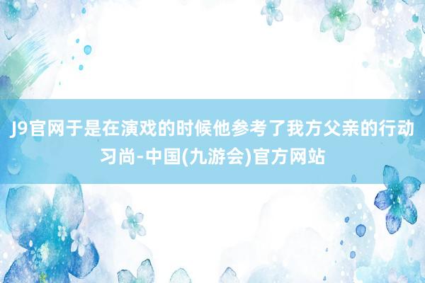 J9官网于是在演戏的时候他参考了我方父亲的行动习尚-中国(九游会)官方网站