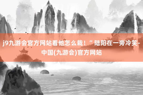 j9九游会官方网站看他怎么栽！”陆阳在一旁冷笑-中国(九游会)官方网站